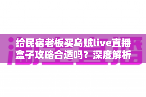 给民宿老板买乌贼live直播盒子攻略合适吗？深度解析选购利弊与实战建议