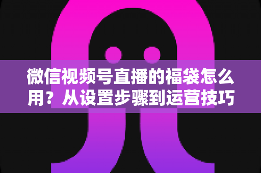 微信视频号直播的福袋怎么用?从设置步骤到运营技巧的完整指南 微信视频号直播的福袋怎么用?从设置步骤到运营技巧的完整指南