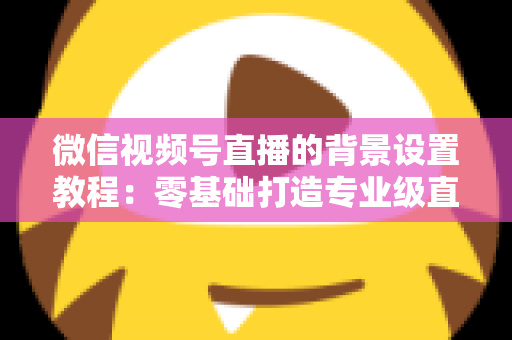 微信视频号直播的背景设置教程:零基础打造专业级直播间的完整指南 微信视频号直播的背景设置教程:零基础打造专业级直播间的完整指南