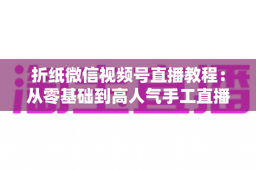 折纸微信视频号直播教程:从零基础到高人气手工直播间的实战全攻略 折纸微信视频号直播教程:从零基础到高人气手工直播间的实战全攻略