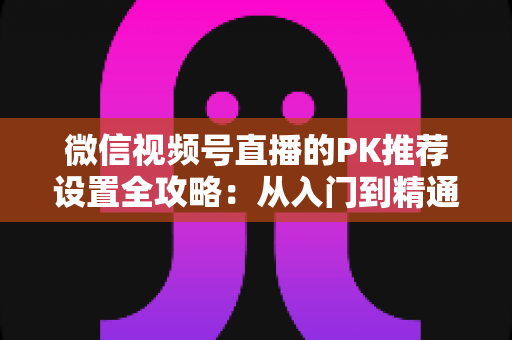微信视频号直播的PK推荐设置全攻略：从入门到精通，打造高人气直播间的实战指南
