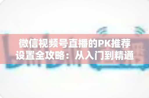 微信视频号直播的PK推荐设置全攻略：从入门到精通，打造高人气直播间的实战指南