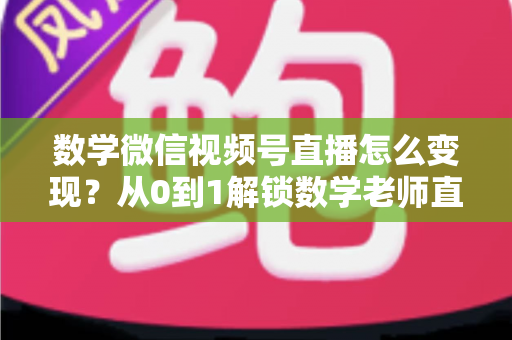 数学微信视频号直播怎么变现？从0到1解锁数学老师直播盈利的完整攻略