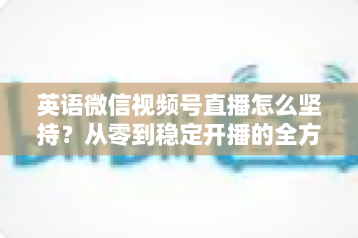 英语微信视频号直播怎么坚持?从零到稳定开播的全方位实战指南 英语微信视频号直播怎么坚持?从零到稳定开播的全方位实战指南