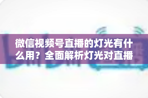 微信视频号直播的灯光有什么用?全面解析灯光对直播画质的决定性影响与布置技巧 微信视频号直播的灯光有什么用?全面解析灯光对直播画质的决定性影响与布置技巧
