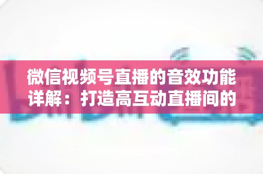 微信视频号直播的音效功能详解：打造高互动直播间的必备技巧与全面指南