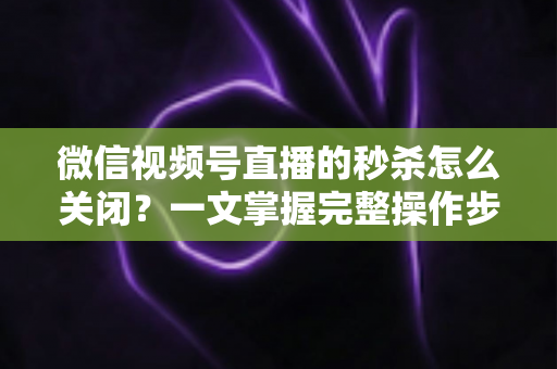 微信视频号直播的秒杀怎么关闭?一文掌握完整操作步骤与避坑指南 微信视频号直播的秒杀怎么关闭?一文掌握完整操作步骤与避坑指南