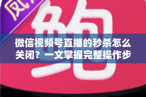 微信视频号直播的秒杀怎么关闭?一文掌握完整操作步骤与避坑指南 微信视频号直播的秒杀怎么关闭?一文掌握完整操作步骤与避坑指南