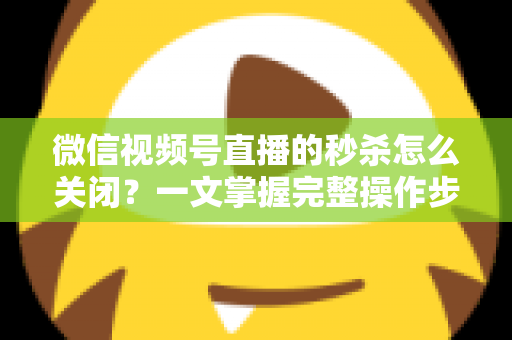 微信视频号直播的秒杀怎么关闭？一文掌握完整操作步骤与避坑指南