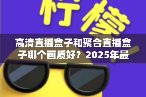 高清直播盒子和聚合直播盒子哪个画质好?2025年最全画质对比测评与选购指南 高清直播盒子和聚合直播盒子哪个画质好?2025年最全画质对比测评与选购指南