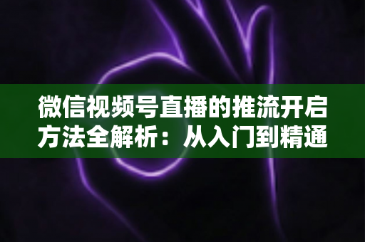 微信视频号直播的推流开启方法全解析:从入门到精通的完整实战指南 微信视频号直播的推流开启方法全解析:从入门到精通的完整实战指南