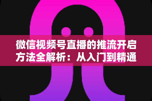 微信视频号直播的推流开启方法全解析:从入门到精通的完整实战指南 微信视频号直播的推流开启方法全解析:从入门到精通的完整实战指南