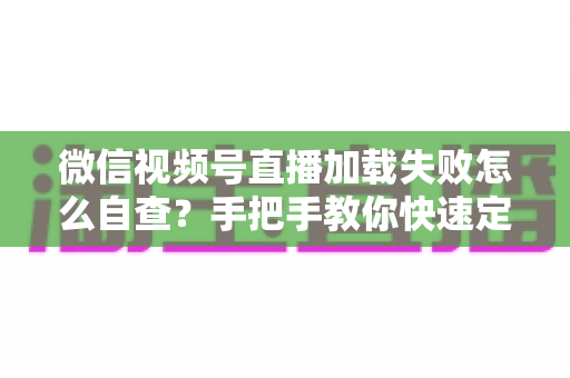 微信视频号直播加载失败怎么自查？手把手教你快速定位并解决问题的完整排查指南
