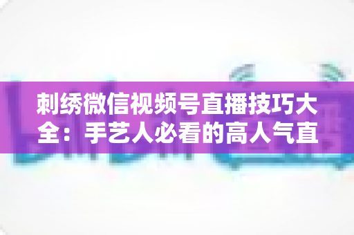 刺绣微信视频号直播技巧大全:手艺人必看的高人气直播实战指南 刺绣微信视频号直播技巧大全:手艺人必看的高人气直播实战指南