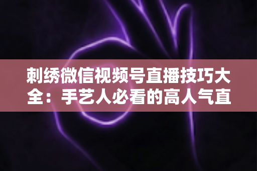 刺绣微信视频号直播技巧大全:手艺人必看的高人气直播实战指南 刺绣微信视频号直播技巧大全:手艺人必看的高人气直播实战指南