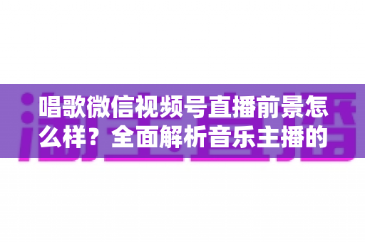 唱歌微信视频号直播前景怎么样?全面解析音乐主播的机遇、变现路径与未来发展方向 唱歌微信视频号直播前景怎么样?全面解析音乐主播的机遇、变现路径与未来发展方向