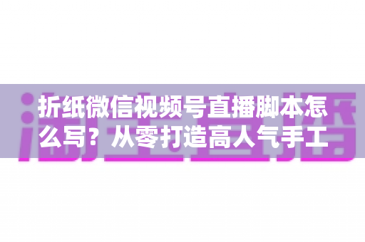 折纸微信视频号直播脚本怎么写?从零打造高人气手工艺直播的完整实战指南 折纸微信视频号直播脚本怎么写?从零打造高人气手工艺直播的完整实战指南