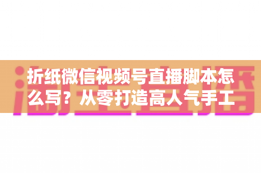 折纸微信视频号直播脚本怎么写?从零打造高人气手工艺直播的完整实战指南 折纸微信视频号直播脚本怎么写?从零打造高人气手工艺直播的完整实战指南