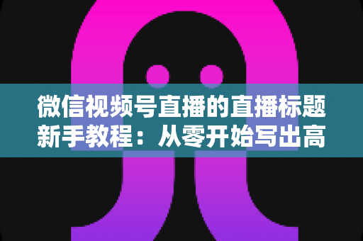 微信视频号直播的直播标题新手教程：从零开始写出高点击率的爆款直播标题