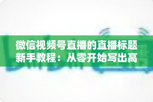 微信视频号直播的直播标题新手教程：从零开始写出高点击率的爆款直播标题