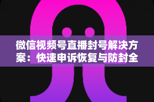 微信视频号直播封号解决方案：快速申诉恢复与防封全指南