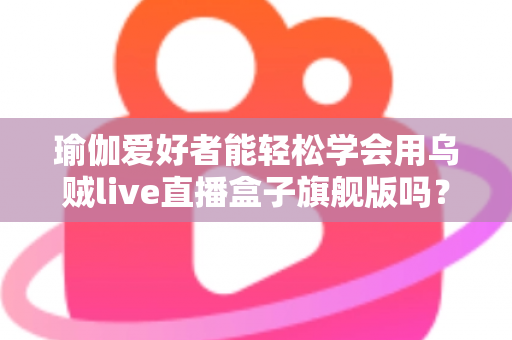瑜伽爱好者能轻松学会用乌贼live直播盒子旗舰版吗？零基础也能快速上手的全能直播设备深度解析