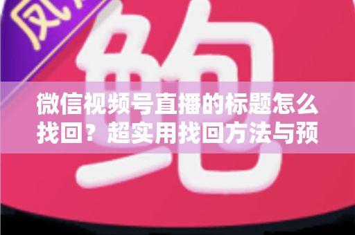 微信视频号直播的标题怎么找回？超实用找回方法与预防技巧全攻略
