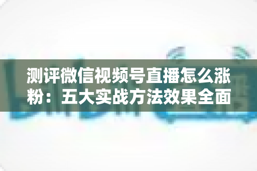 测评微信视频号直播怎么涨粉：五大实战方法效果全面拆解与避坑指南