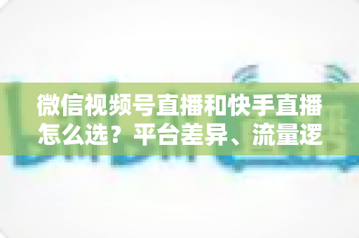 微信视频号直播和快手直播怎么选?平台差异、流量逻辑与变现路径全解析 微信视频号直播和快手直播怎么选?平台差异、流量逻辑与变现路径全解析