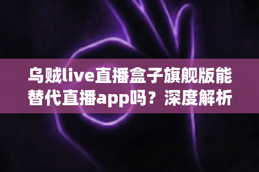 乌贼live直播盒子旗舰版能替代直播app吗？深度解析电视盒子的真实体验与选择指南
