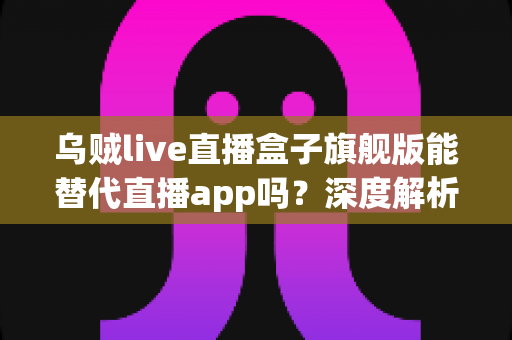 乌贼live直播盒子旗舰版能替代直播app吗？深度解析电视盒子的真实体验与选择指南