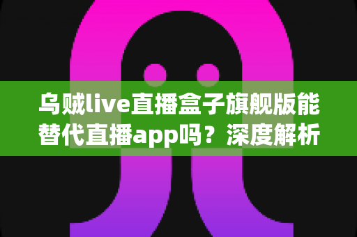 乌贼live直播盒子旗舰版能替代直播app吗？深度解析电视盒子的真实体验与选择指南