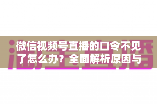 微信视频号直播的口令不见了怎么办?全面解析原因与解决方法 微信视频号直播的口令不见了怎么办?全面解析原因与解决方法