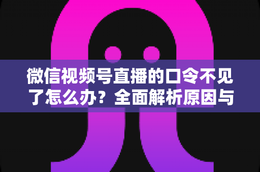 微信视频号直播的口令不见了怎么办?全面解析原因与解决方法 微信视频号直播的口令不见了怎么办?全面解析原因与解决方法