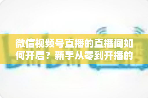 微信视频号直播的直播间如何开启?新手从零到开播的完整操作指南与实战技巧 微信视频号直播的直播间如何开启?新手从零到开播的完整操作指南与实战技巧
