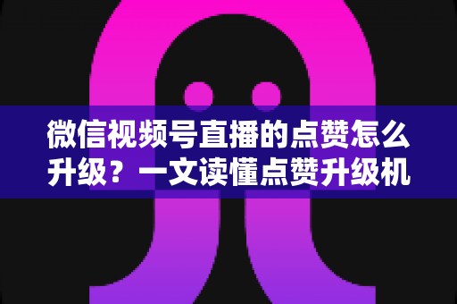 微信视频号直播的点赞怎么升级？一文读懂点赞升级机制与实用涨赞技巧