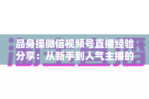 品身操微信视频号直播经验分享:从新手到人气主播的完整实战指南 品身操微信视频号直播经验分享:从新手到人气主播的完整实战指南