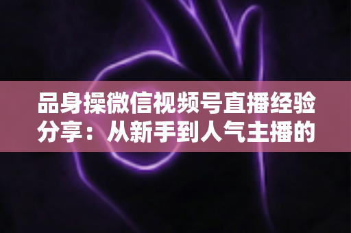品身操微信视频号直播经验分享:从新手到人气主播的完整实战指南 品身操微信视频号直播经验分享:从新手到人气主播的完整实战指南