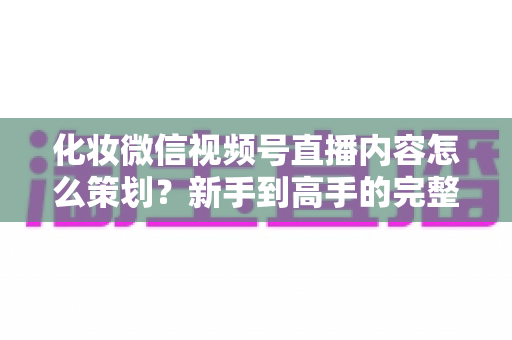 化妆微信视频号直播内容怎么策划？新手到高手的完整实操攻略
