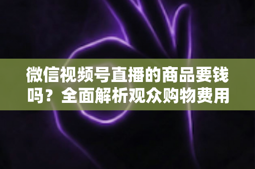 微信视频号直播的商品要钱吗?全面解析观众购物费用与商家带货成本明细 微信视频号直播的商品要钱吗?全面解析观众购物费用与商家带货成本明细