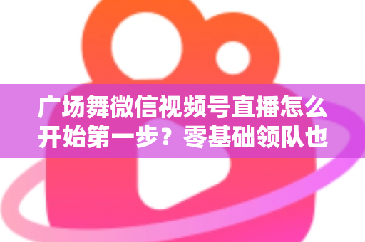 广场舞微信视频号直播怎么开始第一步?零基础领队也能快速开播的完整指南 广场舞微信视频号直播怎么开始第一步?零基础领队也能快速开播的完整指南