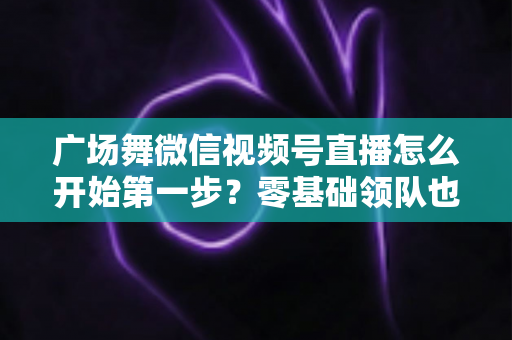 广场舞微信视频号直播怎么开始第一步?零基础领队也能快速开播的完整指南 广场舞微信视频号直播怎么开始第一步?零基础领队也能快速开播的完整指南