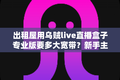 出租屋用乌贼live直播盒子专业版要多大宽带？新手主播带宽选择与网络优化全攻略