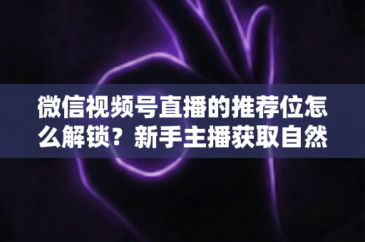 微信视频号直播的推荐位怎么解锁？新手主播获取自然流量的完整实战指南