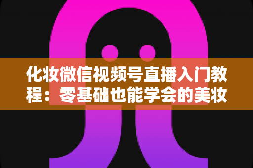 化妆微信视频号直播入门教程：零基础也能学会的美妆直播全攻略