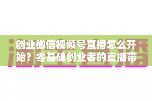 创业微信视频号直播怎么开始?零基础创业者的直播带货全流程指南 创业微信视频号直播怎么开始?零基础创业者的直播带货全流程指南