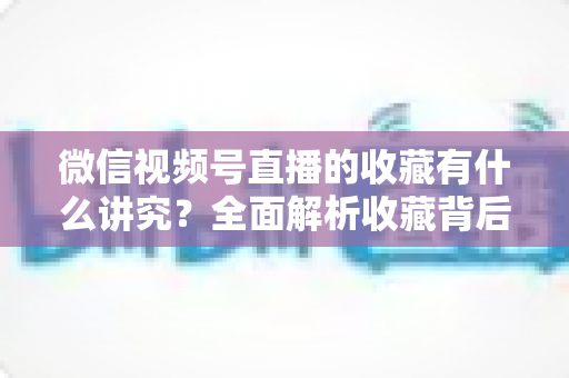 微信视频号直播的收藏有什么讲究?全面解析收藏背后的运营逻辑与实用技巧 微信视频号直播的收藏有什么讲究?全面解析收藏背后的运营逻辑与实用技巧