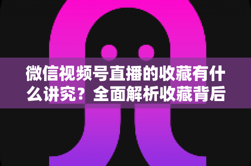 微信视频号直播的收藏有什么讲究?全面解析收藏背后的运营逻辑与实用技巧 微信视频号直播的收藏有什么讲究?全面解析收藏背后的运营逻辑与实用技巧