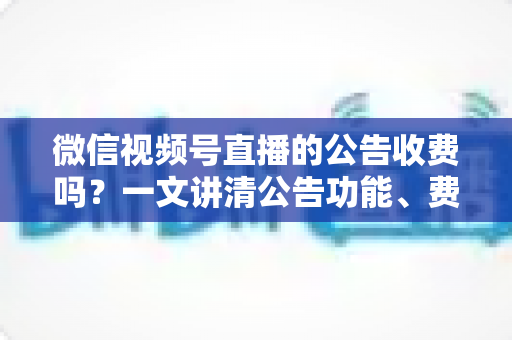 微信视频号直播的公告收费吗?一文讲清公告功能、费用机制与开播实操指南 微信视频号直播的公告收费吗?一文讲清公告功能、费用机制与开播实操指南