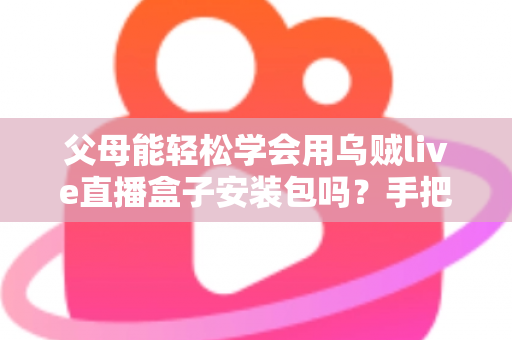 父母能轻松学会用乌贼live直播盒子安装包吗?手把手教你帮长辈快速上手的完整指南 父母能轻松学会用乌贼live直播盒子安装包吗?手把手教你帮长辈快速上手的完整指南